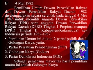 B. 4 Mei 1982 
Pemilihan Umum Dewan Perwakilan Rakyat 
dan Dewan Perwakilan Rakyat Daerah 1982 
diselenggarakan secara serentak pada tanggal 4 Mei 
1982 untuk memilih anggota Dewan Perwakilan 
Rakyat (DPR) serta anggota Dewan Perwakilan 
Rakyat Daerah (DPRD Tingkat I Propinsi maupun 
DPRD Tingkat II Kabupaten/Kotamadya) se- 
Indonesia periode 1982-1987. 
• Pemilihan Umum ini diikuti 2 partai politik dan 1 
Golongan Karya, yaitu: 
1. Partai Persatuan Pembangunan (PPP) 
2. Golongan Karya (Golkar) 
3. Partai Demokrasi Indonesia (PDI) 
Sebagai pemenang mayoritas hasil pemilihan 
umum ini adalah Golongan Karya. 
 