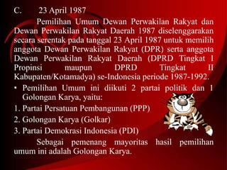C. 23 April 1987 
Pemilihan Umum Dewan Perwakilan Rakyat dan 
Dewan Perwakilan Rakyat Daerah 1987 diselenggarakan 
secara serentak pada tanggal 23 April 1987 untuk memilih 
anggota Dewan Perwakilan Rakyat (DPR) serta anggota 
Dewan Perwakilan Rakyat Daerah (DPRD Tingkat I 
Propinsi maupun DPRD Tingkat II 
Kabupaten/Kotamadya) se-Indonesia periode 1987-1992. 
• Pemilihan Umum ini diikuti 2 partai politik dan 1 
Golongan Karya, yaitu: 
1. Partai Persatuan Pembangunan (PPP) 
2. Golongan Karya (Golkar) 
3. Partai Demokrasi Indonesia (PDI) 
Sebagai pemenang mayoritas hasil pemilihan 
umum ini adalah Golongan Karya. 
 