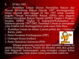 E. 29 Mei 1997 
Pemilihan Umum Dewan Perwakilan Rakyat dan 
Dewan Perwakilan Rakyat Daerah 1997 diselenggarakan 
secara serentak pada tanggal 29 Mei 1997 untuk memilih 
anggota Dewan Perwakilan Rakyat (DPR) serta anggota 
Dewan Perwakilan Rakyat Daerah (DPRD Tingkat I Propinsi 
maupun DPRD Tingkat II Kabupaten/Kotamadya) se- 
Indonesia periode 1997-2002. Pemilihan Umum ini merupakan 
yang terakhir kali diselenggarakan pada masa Orde Baru. 
• Pemilihan Umum ini diikuti 2 partai politik dan 1 Golongan 
Karya, yaitu: 
1. Partai Persatuan Pembangunan (PPP) 
2. Golongan Karya (Golkar) 
3. Partai Demokrasi Indonesia (PDI) 
Sebagai pemenang mayoritas hasil pemilihan umum ini 
adalah Golongan Karya. Pemilu ini diwarnai oleh aksi golput 
oleh Megawati Soekarnoputri, yang tersingkir sebagai Ketua 
Umum PDI yang tidak diakui rezim pemerintah waktu itu 
 