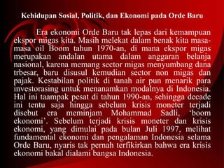 Kehidupan Sosial, Politik, dan Ekonomi pada Orde Baru 
Era ekonomi Orde Baru tak lepas dari kemampuan 
ekspor migas kita. Masih melekat dalam benak kita masa-masa 
oil Boom tahun 1970-an, di mana ekspor migas 
merupakan andalan utama dalam anggaran belanja 
nasional, karena memang sector migas menyumbang dana 
trbesar, baru disusul kemudian sector non migas dan 
pajak. Kestabilan politik di tanah air pun menarik para 
investorasing untuk menanamkan modalnya di Indonesia. 
Hal ini taampak pesat di tahun 1990-an, sehingga decade 
ini tentu saja hingga sebelum krisis moneter terjadi 
disebut era meminjam Mohammad Sadli, ‘boom 
ekonomi’. Sebelum terjadi krisis moneter dan krisis 
ekonomi, yang dimulai pada bulan Juli 1997, melihat 
fundamental ekonomi dan pengalaman Indonesia selama 
Orde Baru, nyaris tak pernah terfikirkan bahwa era krisis 
ekonomi bakal dialami bangsa Indonesia. 
 