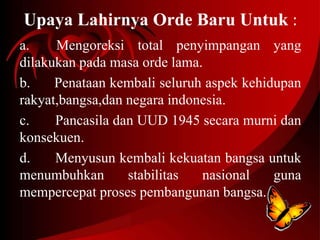 Upaya Lahirnya Orde Baru Untuk : 
a. Mengoreksi total penyimpangan yang 
dilakukan pada masa orde lama. 
b. Penataan kembali seluruh aspek kehidupan 
rakyat,bangsa,dan negara indonesia. 
c. Pancasila dan UUD 1945 secara murni dan 
konsekuen. 
d. Menyusun kembali kekuatan bangsa untuk 
menumbuhkan stabilitas nasional guna 
mempercepat proses pembangunan bangsa. 
 