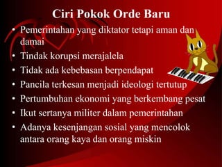 Ciri Pokok Orde Baru 
• Pemerintahan yang diktator tetapi aman dan 
damai 
• Tindak korupsi merajalela 
• Tidak ada kebebasan berpendapat 
• Pancila terkesan menjadi ideologi tertutup 
• Pertumbuhan ekonomi yang berkembang pesat 
• Ikut sertanya militer dalam pemerintahan 
• Adanya kesenjangan sosial yang mencolok 
antara orang kaya dan orang miskin 
 