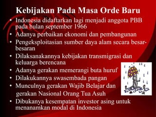 Kebijakan Pada Masa Orde Baru 
• Indonesia didaftarkan lagi menjadi anggota PBB 
pada bulan september 1966 
• Adanya perbaikan ekonomi dan pembangunan 
• Pengeksploitasian sumber daya alam secara besar-besaran 
• Dilaksanakannya kebijakan transmigrasi dan 
keluarga berencana 
• Adanya gerakan memerangi buta huruf 
• Dilakukannya swasembada pangan 
• Munculnya gerakan Wajib Belajar dan 
gerakan Nasional Orang Tua Asuh 
• Dibukanya kesempatan investor asing untuk 
menanamkan modal di Indonesia 
 