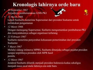 Kronologis lahirnya orde baru 
• 30 September 1965 
Terjadinya pemberontakan G30S PKI 
• 11 Maret 1966 
Letjen Soeharto menerima Supersemar dari presiden Soekarno untuk 
melakukan pengamanan 
• 12 Maret 1966 
Dengan memegang Supersemar, Soeharto mengumumkan pembubaran PKI 
dan menyatakannya sebagai organisasi terlarang 
• 22 Februari 1967 
Soeharto menerima penyerahan kekuasaan pemerintahan dari presiden 
Soekarno 
• 7 Maret 1967 
Melalui sidang istimewa MPRS, Soeharto ditunjuka sebagai pejabat presiden 
sampai terpilihnya presiden oleh MPR hasil 
pemilu 
• 12 Maret 1967 
Jenderal Soeharto dilantik menjadi presiden Indonesia kedua sekaligus 
menjadi masa awal mula lahirnya era orde baru 
 