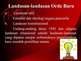 Landasan-landasan Orde Baru 
a. Landasan idiil 
Falsafah dan ideologi negara pancasila 
b. Landasan konstitusional 
Undang-undang dasar 1945 dan adapun 
landasan situasional adalah landasan-landasan 
yang dipakai sampai terbentuknya pemerintahan 
baru sesudah pemilihan umum. 
 