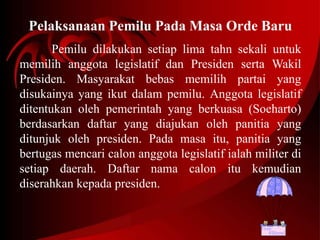 Pelaksanaan Pemilu Pada Masa Orde Baru 
Pemilu dilakukan setiap lima tahn sekali untuk 
memilih anggota legislatif dan Presiden serta Wakil 
Presiden. Masyarakat bebas memilih partai yang 
disukainya yang ikut dalam pemilu. Anggota legislatif 
ditentukan oleh pemerintah yang berkuasa (Soeharto) 
berdasarkan daftar yang diajukan oleh panitia yang 
ditunjuk oleh presiden. Pada masa itu, panitia yang 
bertugas mencari calon anggota legislatif ialah militer di 
setiap daerah. Daftar nama calon itu kemudian 
diserahkan kepada presiden. 
 