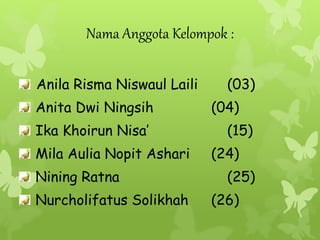 Nama Anggota Kelompok : 
Anila Risma Niswaul Laili (03) 
Anita Dwi Ningsih (04) 
Ika Khoirun Nisa’ (15) 
Mila Aulia Nopit Ashari (24) 
Nining Ratna (25) 
Nurcholifatus Solikhah (26) 
 