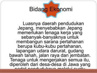 Luasnya daerah pendudukan
Jepang, menyebabkan Jepang
memerlukan tenaga kerja yang
sebanyak-banyaknya untuk
membangun sarana pertahanan
berupa kubu-kubu pertahanan,
lapangan udara darurat, gudang
bawah tanah, jalan raya dan jembatan.
Tenaga untuk mengerjakan semua itu,
diperoleh dari desa-desa di Jawa yang
padat penduduknya melalui suatu
Bidang Ekonomi
 