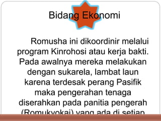 Romusha ini dikoordinir melalui
program Kinrohosi atau kerja bakti.
Pada awalnya mereka melakukan
dengan sukarela, lambat laun
karena terdesak perang Pasifik
maka pengerahan tenaga
diserahkan pada panitia pengerah
(Romukyokai) yang ada di setiap
Bidang Ekonomi
 