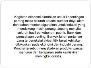 Kegiatan ekonomi diarahkan untuk kepentingan
perang maka seluruh potensi sumber daya alam
dan bahan mentah digunakan untuk industri yang
mendukung mesin perang. Jepang menyita
seluruh hasil perkebunan, pabrik, Bank dan
perusahaan penting. Banyak lahan pertanian
yang terbengkelai akibat titik berat kebijakan
difokuskan pada ekonomi dan industri perang.
Kondisi tersebut menyebabkan produksi pangan
menurun dan kelaparan serta kemiskinan
meningkat drastis.1
 