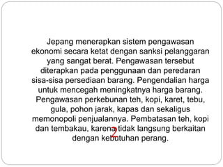 Jepang menerapkan sistem pengawasan
ekonomi secara ketat dengan sanksi pelanggaran
yang sangat berat. Pengawasan tersebut
diterapkan pada penggunaan dan peredaran
sisa-sisa persediaan barang. Pengendalian harga
untuk mencegah meningkatnya harga barang.
Pengawasan perkebunan teh, kopi, karet, tebu,
gula, pohon jarak, kapas dan sekaligus
memonopoli penjualannya. Pembatasan teh, kopi
dan tembakau, karena tidak langsung berkaitan
dengan kebutuhan perang.2
 