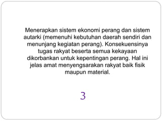 Menerapkan sistem ekonomi perang dan sistem
autarki (memenuhi kebutuhan daerah sendiri dan
menunjang kegiatan perang). Konsekuensinya
tugas rakyat beserta semua kekayaan
dikorbankan untuk kepentingan perang. Hal ini
jelas amat menyengsarakan rakyat baik fisik
maupun material.
3
 