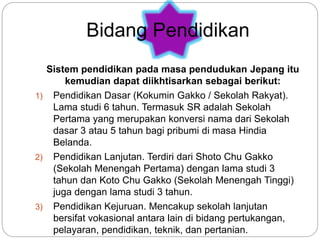 Sistem pendidikan pada masa pendudukan Jepang itu
kemudian dapat diikhtisarkan sebagai berikut:
1) Pendidikan Dasar (Kokumin Gakko / Sekolah Rakyat).
Lama studi 6 tahun. Termasuk SR adalah Sekolah
Pertama yang merupakan konversi nama dari Sekolah
dasar 3 atau 5 tahun bagi pribumi di masa Hindia
Belanda.
2) Pendidikan Lanjutan. Terdiri dari Shoto Chu Gakko
(Sekolah Menengah Pertama) dengan lama studi 3
tahun dan Koto Chu Gakko (Sekolah Menengah Tinggi)
juga dengan lama studi 3 tahun.
3) Pendidikan Kejuruan. Mencakup sekolah lanjutan
bersifat vokasional antara lain di bidang pertukangan,
pelayaran, pendidikan, teknik, dan pertanian.
Bidang Pendidikan
 