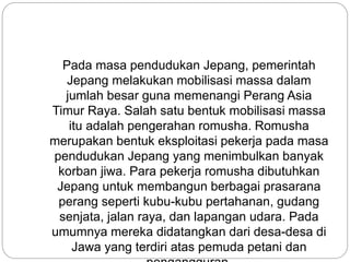 Pada masa pendudukan Jepang, pemerintah
Jepang melakukan mobilisasi massa dalam
jumlah besar guna memenangi Perang Asia
Timur Raya. Salah satu bentuk mobilisasi massa
itu adalah pengerahan romusha. Romusha
merupakan bentuk eksploitasi pekerja pada masa
pendudukan Jepang yang menimbulkan banyak
korban jiwa. Para pekerja romusha dibutuhkan
Jepang untuk membangun berbagai prasarana
perang seperti kubu-kubu pertahanan, gudang
senjata, jalan raya, dan lapangan udara. Pada
umumnya mereka didatangkan dari desa-desa di
Jawa yang terdiri atas pemuda petani dan
 
