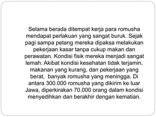 Selama berada ditempat kerja para romusha
mendapat perlakuan yang sangat buruk. Sejak
pagi sampa petang mereka dipaksa melakukan
pekerjaan kasar tanpa cukup makan dan
perawatan. Kondisi fisik mereka menjadi sangat
lemah. Akibat kondisi kesehatan tidak terjamin,
makanan yang kurang, dan pekerjaan yang
berat, banyak romusha yang meningga. Di
antara 300.000 romusha yang dikirim ke luar
Jawa, diperkirakan 70.000 orang dalam kondisi
menyedihkan dan berakhir dengan kematian.
 