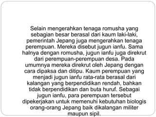 Selain mengerahkan tenaga romusha yang
sebagian besar berasal dari kaum laki-laki,
pemerintah Jepang juga mengerahkan tenaga
perempuan. Mereka disebut jugun ianfu. Sama
halnya dengan romusha, jugun ianfu juga direkrut
dari perempuan-perempuan desa. Pada
umumnya mereka direkrut oleh Jepang dengan
cara dipaksa dan ditipu. Kaum perempuan yang
menjadi jugun ianfu rata-rata berasal dari
kalangan yang berpendidikan rendah, bahkan
tidak berpendidikan dan buta huruf. Sebagai
jugun ianfu, para perempuan tersebut
dipekerjakan untuk memenuhi kebutuhan biologis
orang-orang Jepang baik dikalangan militer
maupun sipil.
 