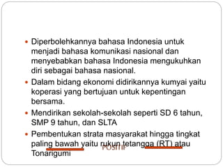  Diperbolehkannya bahasa Indonesia untuk
menjadi bahasa komunikasi nasional dan
menyebabkan bahasa Indonesia mengukuhkan
diri sebagai bahasa nasional.
 Dalam bidang ekonomi didirikannya kumyai yaitu
koperasi yang bertujuan untuk kepentingan
bersama.
 Mendirikan sekolah-sekolah seperti SD 6 tahun,
SMP 9 tahun, dan SLTA
 Pembentukan strata masyarakat hingga tingkat
paling bawah yaitu rukun tetangga (RT) atau
Tonarigumi
POSITIF
 