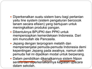  Diperkenalkan suatu sistem baru bagi pertanian
yaitu line system (sistem pengaturan bercocok
tanam secara efisien) yang bertujuan untuk
meningkatkan produksi pangan.
 Dibentuknya BPUPKI dan PPKI untuk
mempersiapkan kemerdekaan Indonesia. Dari
sini muncullah ide Pancasila.
 Jepang dengan terprogram melatih dan
mempersenjatai pemuda-pemuda Indonesia demi
kepentingan Jepang pada awalnya, namun oleh
pemuda hal ini dijadikan modal untuk berperang.
 Dalam pendidikan dikenalkannya sistem Nipon
sentris dan diperkenalkannya kegiatan upacara
dalam sekolah.
POSITIF
 