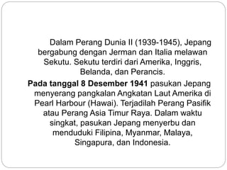 Dalam Perang Dunia II (1939-1945), Jepang
bergabung dengan Jerman dan Italia melawan
Sekutu. Sekutu terdiri dari Amerika, Inggris,
Belanda, dan Perancis.
Pada tanggal 8 Desember 1941 pasukan Jepang
menyerang pangkalan Angkatan Laut Amerika di
Pearl Harbour (Hawai). Terjadilah Perang Pasifik
atau Perang Asia Timur Raya. Dalam waktu
singkat, pasukan Jepang menyerbu dan
menduduki Filipina, Myanmar, Malaya,
Singapura, dan Indonesia.
 