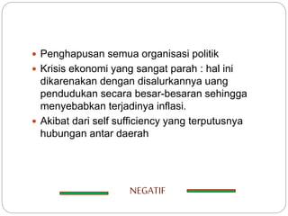  Penghapusan semua organisasi politik
 Krisis ekonomi yang sangat parah : hal ini
dikarenakan dengan disalurkannya uang
pendudukan secara besar-besaran sehingga
menyebabkan terjadinya inflasi.
 Akibat dari self sufficiency yang terputusnya
hubungan antar daerah
NEGATIF
 