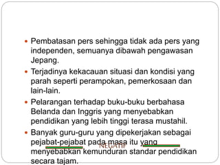  Pembatasan pers sehingga tidak ada pers yang
independen, semuanya dibawah pengawasan
Jepang.
 Terjadinya kekacauan situasi dan kondisi yang
parah seperti perampokan, pemerkosaan dan
lain-lain.
 Pelarangan terhadap buku-buku berbahasa
Belanda dan Inggris yang menyebabkan
pendidikan yang lebih tinggi terasa mustahil.
 Banyak guru-guru yang dipekerjakan sebagai
pejabat-pejabat pada masa itu yang
menyebabkan kemunduran standar pendidikan
secara tajam.
NEGATIF
 