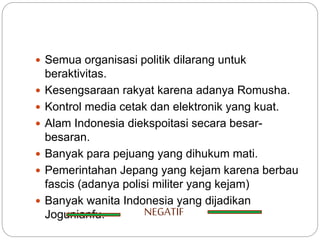  Semua organisasi politik dilarang untuk
beraktivitas.
 Kesengsaraan rakyat karena adanya Romusha.
 Kontrol media cetak dan elektronik yang kuat.
 Alam Indonesia diekspoitasi secara besar-
besaran.
 Banyak para pejuang yang dihukum mati.
 Pemerintahan Jepang yang kejam karena berbau
fascis (adanya polisi militer yang kejam)
 Banyak wanita Indonesia yang dijadikan
Jogunianfu. NEGATIF
 