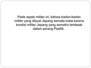Pada aspek militer ini, bahwa badan-badan
militer yang dibuat Jepang semata-mata karena
kondisi militer Jepang yang semakin terdesak
dalam perang Pasifik.
 