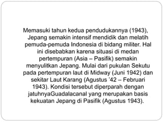 Memasuki tahun kedua pendudukannya (1943),
Jepang semakin intensif mendidik dan melatih
pemuda-pemuda Indonesia di bidang militer. Hal
ini disebabkan karena situasi di medan
pertempuran (Asia – Pasifik) semakin
menyulitkan Jepang. Mulai dari pukulan Sekutu
pada pertempuran laut di Midway (Juni 1942) dan
sekitar Laut Karang (Agustus ’42 – Februari
1943). Kondisi tersebut diperparah dengan
jatuhnyaGuadalacanal yang merupakan basis
kekuatan Jepang di Pasifik (Agustus 1943).
 