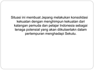 Situasi ini membuat Jepang melakukan konsolidasi
kekuatan dengan menghimpun kekuatan dari
kalangan pemuda dan pelajar Indonesia sebagai
tenaga potensial yang akan diikutsertakn dalam
pertempuran menghadapi Sekutu.
 