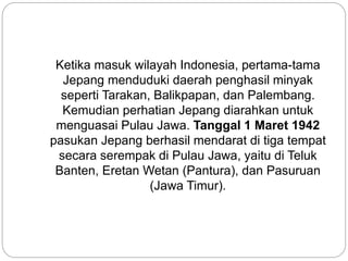 Ketika masuk wilayah Indonesia, pertama-tama
Jepang menduduki daerah penghasil minyak
seperti Tarakan, Balikpapan, dan Palembang.
Kemudian perhatian Jepang diarahkan untuk
menguasai Pulau Jawa. Tanggal 1 Maret 1942
pasukan Jepang berhasil mendarat di tiga tempat
secara serempak di Pulau Jawa, yaitu di Teluk
Banten, Eretan Wetan (Pantura), dan Pasuruan
(Jawa Timur).
 