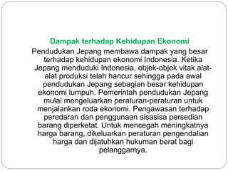 Dampak terhadap Kehidupan Ekonomi
Pendudukan Jepang membawa dampak yang besar
terhadap kehidupan ekonomi Indonesia. Ketika
Jepang menduduki Indonesia, objek-objek vitak alat-
alat produksi telah hancur sehingga pada awal
pendudukan Jepang sebagian besar kehidupan
ekonomi lumpuh. Pemerintah pendudukan Jepang
mulai mengeluarkan peraturan-peraturan untuk
menjalankan roda ekonomi. Pengawasan terhadap
peredaran dan penggunaan sisasisa persedian
barang diperketat. Untuk mencegah meningkatnya
harga barang, dikeluarkan peraturan pengendalian
harga dan dijatuhkan hukuman berat bagi
pelanggarnya.
 
