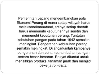 Pemerintah Jepang mengembangkan pola
Ekonomi Perang di mana setiap wilayah harus
melaksanakanautarki, artinya setiap daerah
harus memenuhi kebutuhannya sendiri dan
memenuhi kebutuhan perang. Tuntutan
kebutuhan pangan pada tahun 1942 semakin
meningkat. Pengerahan kebutuhan perang
semakin meningkat. Dilancarkanlah kampanye
pengerahan dan penambahan bahan pangan
secara besar-besaran. Rakyat dituntut untuk
menaikkan produksi tanaman jarak dan menjadi
pekerja romusha.
 