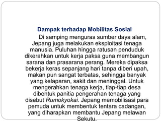 Dampak terhadap Mobilitas Sosial
Di samping menguras sumber daya alam,
Jepang juga melakukan eksploitasi tenaga
manusia. Puluhan hingga ratusan penduduk
dikerahkan untuk kerja paksa guna membangun
sarana dan prasarana perang. Mereka dipaksa
bekerja keras sepanjang hari tanpa diberi upah,
makan pun sangat terbatas, sehingga banyak
yang kelaparan, sakit dan meninggal. Untuk
mengerahkan tenaga kerja, tiap-tiap desa
dibentuk panitia pengerahan tenaga yang
disebut Rumokyokai. Jepang memobilisasi para
pemuda untuk membentuk tentara cadangan,
yang diharapkan membantu Jepang melawan
Sekutu.
 