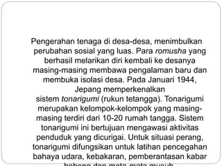 Pengerahan tenaga di desa-desa, menimbulkan
perubahan sosial yang luas. Para romusha yang
berhasil melarikan diri kembali ke desanya
masing-masing membawa pengalaman baru dan
membuka isolasi desa. Pada Januari 1944,
Jepang memperkenalkan
sistem tonarigumi (rukun tetangga). Tonarigumi
merupakan kelompok-kelompok yang masing-
masing terdiri dari 10-20 rumah tangga. Sistem
tonarigumi ini bertujuan mengawasi aktivitas
penduduk yang dicurigai. Untuk situasi perang,
tonarigumi difungsikan untuk latihan pencegahan
bahaya udara, kebakaran, pemberantasan kabar
 