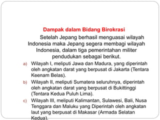 Dampak dalam Bidang Birokrasi
Setelah Jepang berhasil menguasai wilayah
Indonesia maka Jepang segera membagi wilayah
Indonesia, dalam tiga pemerintahan militer
pendudukan sebagai berikut.
a) Wilayah I, meliputi Jawa dan Madura, yang diperintah
oleh angkatan darat yang berpusat di Jakarta (Tentara
Keenam Belas).
b) Wilayah II, meliputi Sumatera seluruhnya, diperintah
oleh angkatan darat yang berpusat di Bukittinggi
(Tentara Kedua Puluh Lima).
c) Wilayah III, meliputi Kalimantan, Sulawesi, Bali, Nusa
Tenggara dan Maluku yang Diperintah oleh angkatan
laut yang berpusat di Makasar (Armada Selatan
Kedua).
 