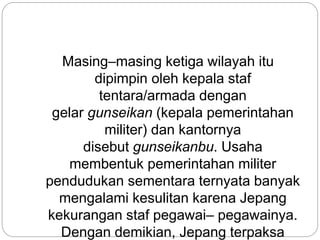 Masing–masing ketiga wilayah itu
dipimpin oleh kepala staf
tentara/armada dengan
gelar gunseikan (kepala pemerintahan
militer) dan kantornya
disebut gunseikanbu. Usaha
membentuk pemerintahan militer
pendudukan sementara ternyata banyak
mengalami kesulitan karena Jepang
kekurangan staf pegawai– pegawainya.
Dengan demikian, Jepang terpaksa
 