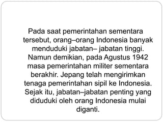 Pada saat pemerintahan sementara
tersebut, orang–orang Indonesia banyak
menduduki jabatan– jabatan tinggi.
Namun demikian, pada Agustus 1942
masa pemerintahan militer sementara
berakhir. Jepang telah mengirimkan
tenaga pemerintahan sipil ke Indonesia.
Sejak itu, jabatan–jabatan penting yang
diduduki oleh orang Indonesia mulai
diganti.
 