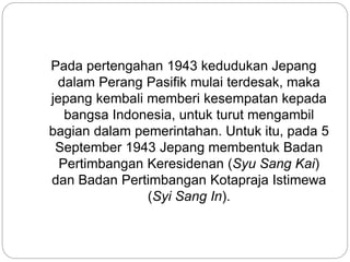 Pada pertengahan 1943 kedudukan Jepang
dalam Perang Pasifik mulai terdesak, maka
jepang kembali memberi kesempatan kepada
bangsa Indonesia, untuk turut mengambil
bagian dalam pemerintahan. Untuk itu, pada 5
September 1943 Jepang membentuk Badan
Pertimbangan Keresidenan (Syu Sang Kai)
dan Badan Pertimbangan Kotapraja Istimewa
(Syi Sang In).
 