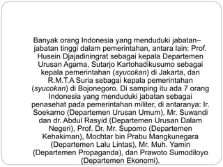 Banyak orang Indonesia yang menduduki jabatan–
jabatan tinggi dalam pemerintahan, antara lain: Prof.
Husein Djajadiningrat sebagai kepala Departemen
Urusan Agama, Sutarjo Kartohadikusumo sebagai
kepala pemerintahan (syucokan) di Jakarta, dan
R.M.T.A Suria sebagai kepala pemerintahan
(syucokan) di Bojonegoro. Di samping itu ada 7 orang
Indonesia yang menduduki jabatan sebagai
penasehat pada pemerintahan militer, di antaranya: Ir.
Soekarno (Departemen Urusan Umum), Mr. Suwandi
dan dr. Abdul Rasyid (Departemen Urusan Dalam
Negeri), Prof. Dr. Mr. Supomo (Departemen
Kehakiman), Mochtar bin Prabu Mangkunegara
(Departemen Lalu Lintas), Mr. Muh. Yamin
(Departemen Propaganda), dan Prawoto Sumodiloyo
(Departemen Ekonomi).
 