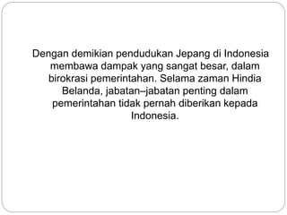 Dengan demikian pendudukan Jepang di Indonesia
membawa dampak yang sangat besar, dalam
birokrasi pemerintahan. Selama zaman Hindia
Belanda, jabatan–jabatan penting dalam
pemerintahan tidak pernah diberikan kepada
Indonesia.
 