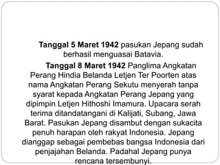 Tanggal 5 Maret 1942 pasukan Jepang sudah
berhasil menguasai Batavia.
Tanggal 8 Maret 1942 Panglima Angkatan
Perang Hindia Belanda Letjen Ter Poorten atas
nama Angkatan Perang Sekutu menyerah tanpa
syarat kepada Angkatan Perang Jepang yang
dipimpin Letjen Hithoshi Imamura. Upacara serah
terima ditandatangani di Kalijati, Subang, Jawa
Barat. Pasukan Jepang disambut dengan sukacita
penuh harapan oleh rakyat Indonesia. Jepang
dianggap sebagai pembebas bangsa Indonesia dari
penjajahan Belanda. Padahal Jepang punya
rencana tersembunyi.
 
