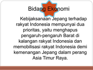 Kebijaksanaan Jepang terhadap
rakyat Indonesia mempunyai dua
prioritas, yaitu menghapus
pengaruh-pengaruh Barat di
kalangan rakyat Indonesia dan
memobilisasi rakyat Indonesia demi
kemenangan Jepang dalam perang
Asia Timur Raya.
Bidang Ekonomi
 