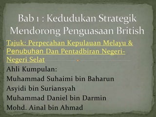 Tajuk: Perpecahan Kepulauan Melayu &
Penubuhan Dan Pentadbiran Negeri-
Negeri Selat
Ahli Kumpulan:
Muhammad Suhaimi bin Baharun
Asyidi bin Suriansyah
Muhammad Daniel bin Darmin
Mohd. Ainal bin Ahmad
 
