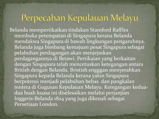 Belanda mempertikaikan tindakan Stamford Raffles
membuka petempatan di Singapura kerana Belanda
mendakwa Singapura di bawah lingkungan pengaruhnya.
Belanda juga bimbang kemajuan pesat Singapura sebagai
pelabuhan perdagangan akan menjejaskan
perdagangannya di Betawi. Pertikaian yang berkaitan
dengan Singapura telah mencetuskan ketegangan antara
British dengan Belanda. Bristish engggan menyerahkan
Singapura kepada Belanda kerana yakin Singapura
berpotensi menjadi pelabuhan bebas dan pangkalan
tentera di Gugusan Kepulauan Melayu. Ketegangan kedua-
dua buah kuasa ini diselesaikan melalui perjanjian
Inggeris-Belanda 1824 yang juga dikenali sebagai
Persetiaan London.
 