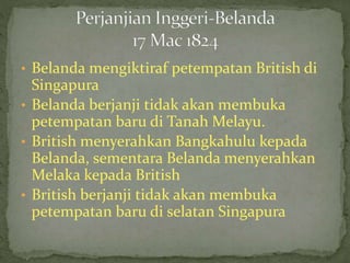 • Belanda mengiktiraf petempatan British di
Singapura
• Belanda berjanji tidak akan membuka
petempatan baru di Tanah Melayu.
• British menyerahkan Bangkahulu kepada
Belanda, sementara Belanda menyerahkan
Melaka kepada British
• British berjanji tidak akan membuka
petempatan baru di selatan Singapura
 