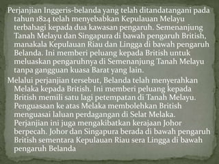 Perjanjian Inggeris-belanda yang telah ditandatangani pada
tahun 1824 telah menyebabkan Kepulauan Melayu
terbahagi kepada dua kawasan pengaruh. Semenanjung
Tanah Melayu dan Singapura di bawah pengaruh British,
manakala Kepulauan Riau dan Lingga di bawah pengaruh
Belanda. Ini memberi peluang kepada British untuk
meluaskan pengaruhnya di Semenanjung Tanah Melayu
tanpa gangguan kuasa Barat yang lain.
Melalui perjanjian tersebut, Belanda telah menyerahkan
Melaka kepada British. Ini memberi peluang kepada
British memili satu lagi petempatan di Tanah Melayu.
Penguasaan ke atas Melaka membolehkan British
menguasai laluan perdagangan di Selat Melaka.
Perjanjian ini juga mengakibatkan kerajaan Johor
berpecah. Johor dan Singapura berada di bawah pengaruh
British sementara Kepulauan Riau sera Lingga di bawah
pengaruh Belanda
 