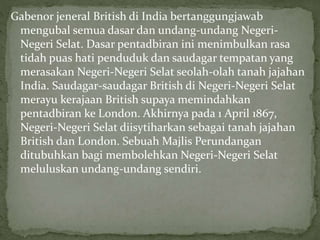 Gabenor jeneral British di India bertanggungjawab
mengubal semua dasar dan undang-undang Negeri-
Negeri Selat. Dasar pentadbiran ini menimbulkan rasa
tidah puas hati penduduk dan saudagar tempatan yang
merasakan Negeri-Negeri Selat seolah-olah tanah jajahan
India. Saudagar-saudagar British di Negeri-Negeri Selat
merayu kerajaan British supaya memindahkan
pentadbiran ke London. Akhirnya pada 1 April 1867,
Negeri-Negeri Selat diisytiharkan sebagai tanah jajahan
British dan London. Sebuah Majlis Perundangan
ditubuhkan bagi membolehkan Negeri-Negeri Selat
meluluskan undang-undang sendiri.
 