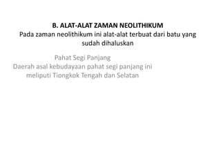 B. ALAT-ALAT ZAMAN NEOLITHIKUM
Pada zaman neolithikum ini alat-alat terbuat dari batu yang
sudah dihaluskan
Pahat Segi Panjang
Daerah asal kebudayaan pahat segi panjang ini
meliputi Tiongkok Tengah dan Selatan
 