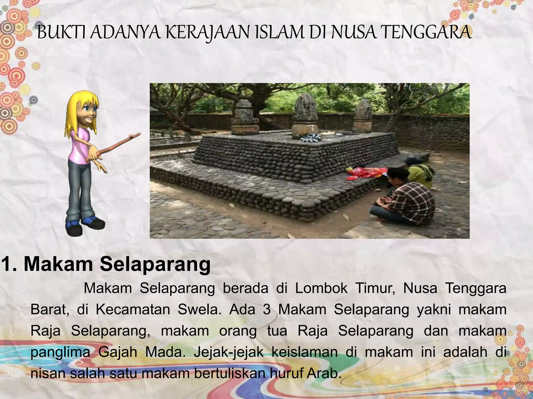 Makam Selaparang berada di Lombok Timur, Nusa Tenggara
Barat, di Kecamatan Swela. Ada 3 Makam Selaparang yakni makam
Raja Selaparang, makam orang tua Raja Selaparang dan makam
panglima Gajah Mada. Jejak-jejak keislaman di makam ini adalah di
nisan salah satu makam bertuliskan huruf Arab.
1. Makam Selaparang
BUKTI ADANYA KERAJAAN ISLAM DI NUSA TENGGARA
 