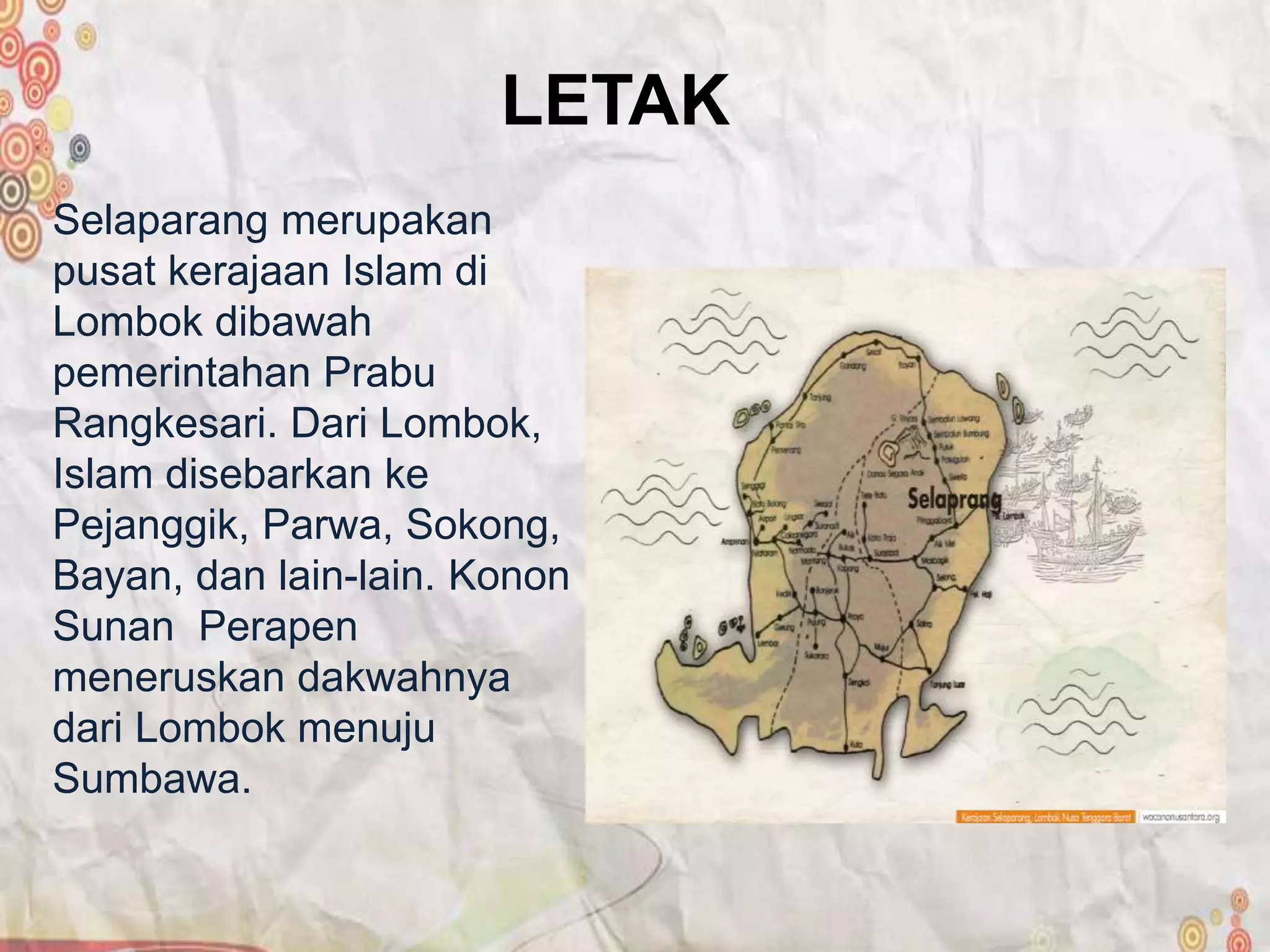 LETAK
Selaparang merupakan
pusat kerajaan Islam di
Lombok dibawah
pemerintahan Prabu
Rangkesari. Dari Lombok,
Islam disebarkan ke
Pejanggik, Parwa, Sokong,
Bayan, dan lain-lain. Konon
Sunan Perapen
meneruskan dakwahnya
dari Lombok menuju
Sumbawa.
 